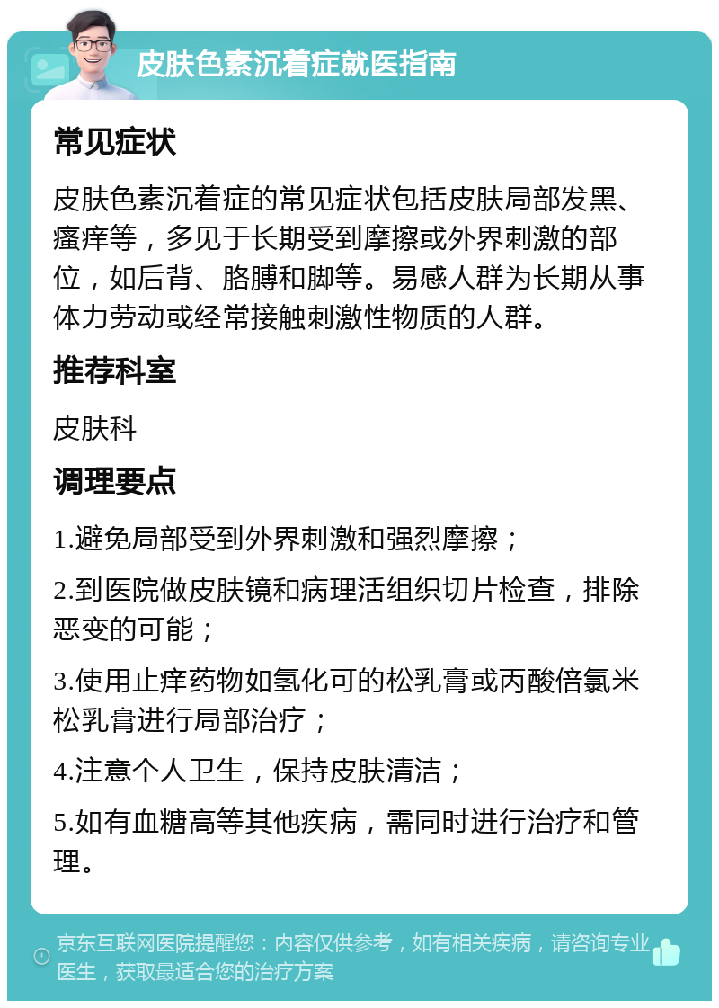 皮肤色素沉着症就医指南 常见症状 皮肤色素沉着症的常见症状包括皮肤局部发黑、瘙痒等，多见于长期受到摩擦或外界刺激的部位，如后背、胳膊和脚等。易感人群为长期从事体力劳动或经常接触刺激性物质的人群。 推荐科室 皮肤科 调理要点 1.避免局部受到外界刺激和强烈摩擦； 2.到医院做皮肤镜和病理活组织切片检查，排除恶变的可能； 3.使用止痒药物如氢化可的松乳膏或丙酸倍氯米松乳膏进行局部治疗； 4.注意个人卫生，保持皮肤清洁； 5.如有血糖高等其他疾病，需同时进行治疗和管理。