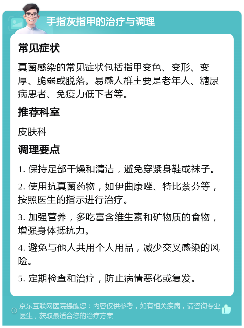 手指灰指甲的治疗与调理 常见症状 真菌感染的常见症状包括指甲变色、变形、变厚、脆弱或脱落。易感人群主要是老年人、糖尿病患者、免疫力低下者等。 推荐科室 皮肤科 调理要点 1. 保持足部干燥和清洁，避免穿紧身鞋或袜子。 2. 使用抗真菌药物，如伊曲康唑、特比萘芬等，按照医生的指示进行治疗。 3. 加强营养，多吃富含维生素和矿物质的食物，增强身体抵抗力。 4. 避免与他人共用个人用品，减少交叉感染的风险。 5. 定期检查和治疗，防止病情恶化或复发。