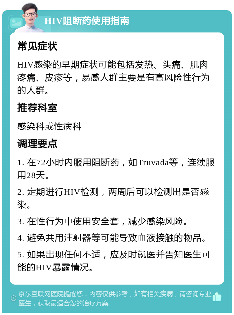 HIV阻断药使用指南 常见症状 HIV感染的早期症状可能包括发热、头痛、肌肉疼痛、皮疹等，易感人群主要是有高风险性行为的人群。 推荐科室 感染科或性病科 调理要点 1. 在72小时内服用阻断药，如Truvada等，连续服用28天。 2. 定期进行HIV检测，两周后可以检测出是否感染。 3. 在性行为中使用安全套，减少感染风险。 4. 避免共用注射器等可能导致血液接触的物品。 5. 如果出现任何不适，应及时就医并告知医生可能的HIV暴露情况。