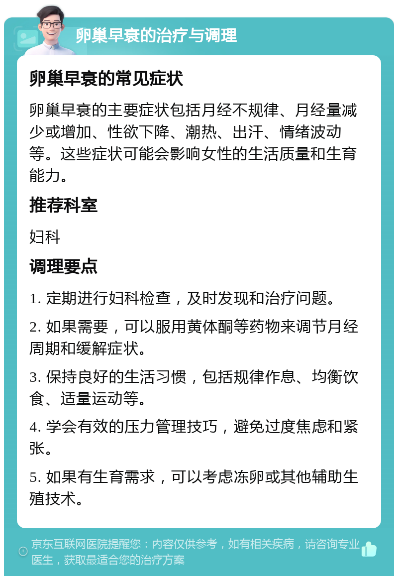 卵巢早衰的治疗与调理 卵巢早衰的常见症状 卵巢早衰的主要症状包括月经不规律、月经量减少或增加、性欲下降、潮热、出汗、情绪波动等。这些症状可能会影响女性的生活质量和生育能力。 推荐科室 妇科 调理要点 1. 定期进行妇科检查，及时发现和治疗问题。 2. 如果需要，可以服用黄体酮等药物来调节月经周期和缓解症状。 3. 保持良好的生活习惯，包括规律作息、均衡饮食、适量运动等。 4. 学会有效的压力管理技巧，避免过度焦虑和紧张。 5. 如果有生育需求，可以考虑冻卵或其他辅助生殖技术。