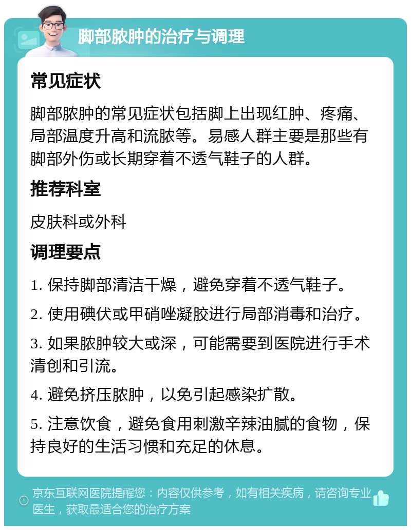 脚部脓肿的治疗与调理 常见症状 脚部脓肿的常见症状包括脚上出现红肿、疼痛、局部温度升高和流脓等。易感人群主要是那些有脚部外伤或长期穿着不透气鞋子的人群。 推荐科室 皮肤科或外科 调理要点 1. 保持脚部清洁干燥，避免穿着不透气鞋子。 2. 使用碘伏或甲硝唑凝胶进行局部消毒和治疗。 3. 如果脓肿较大或深，可能需要到医院进行手术清创和引流。 4. 避免挤压脓肿，以免引起感染扩散。 5. 注意饮食，避免食用刺激辛辣油腻的食物，保持良好的生活习惯和充足的休息。