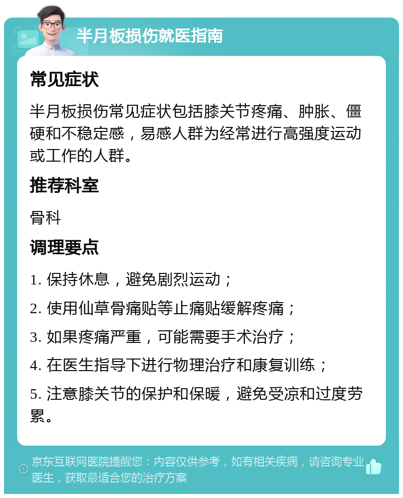 半月板损伤就医指南 常见症状 半月板损伤常见症状包括膝关节疼痛、肿胀、僵硬和不稳定感，易感人群为经常进行高强度运动或工作的人群。 推荐科室 骨科 调理要点 1. 保持休息，避免剧烈运动； 2. 使用仙草骨痛贴等止痛贴缓解疼痛； 3. 如果疼痛严重，可能需要手术治疗； 4. 在医生指导下进行物理治疗和康复训练； 5. 注意膝关节的保护和保暖，避免受凉和过度劳累。