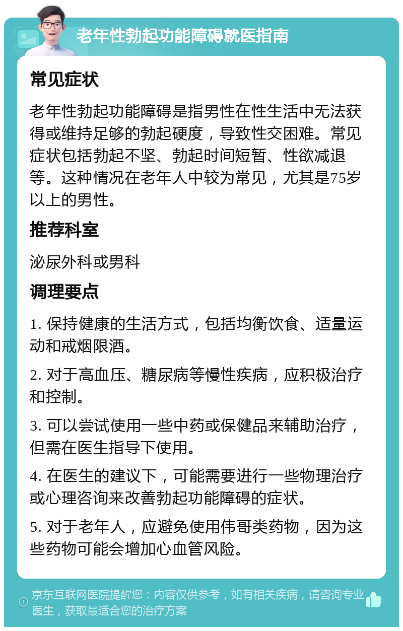 老年性勃起功能障碍就医指南 常见症状 老年性勃起功能障碍是指男性在性生活中无法获得或维持足够的勃起硬度，导致性交困难。常见症状包括勃起不坚、勃起时间短暂、性欲减退等。这种情况在老年人中较为常见，尤其是75岁以上的男性。 推荐科室 泌尿外科或男科 调理要点 1. 保持健康的生活方式，包括均衡饮食、适量运动和戒烟限酒。 2. 对于高血压、糖尿病等慢性疾病，应积极治疗和控制。 3. 可以尝试使用一些中药或保健品来辅助治疗，但需在医生指导下使用。 4. 在医生的建议下，可能需要进行一些物理治疗或心理咨询来改善勃起功能障碍的症状。 5. 对于老年人，应避免使用伟哥类药物，因为这些药物可能会增加心血管风险。