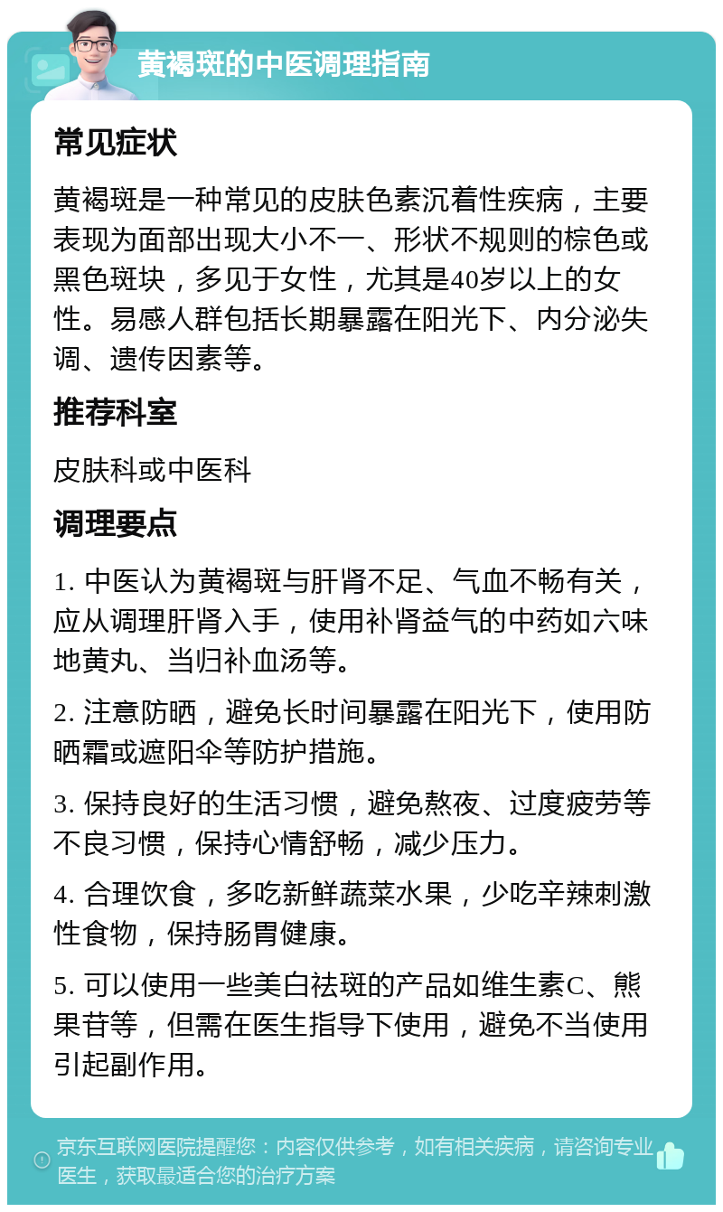 黄褐斑的中医调理指南 常见症状 黄褐斑是一种常见的皮肤色素沉着性疾病，主要表现为面部出现大小不一、形状不规则的棕色或黑色斑块，多见于女性，尤其是40岁以上的女性。易感人群包括长期暴露在阳光下、内分泌失调、遗传因素等。 推荐科室 皮肤科或中医科 调理要点 1. 中医认为黄褐斑与肝肾不足、气血不畅有关，应从调理肝肾入手，使用补肾益气的中药如六味地黄丸、当归补血汤等。 2. 注意防晒，避免长时间暴露在阳光下，使用防晒霜或遮阳伞等防护措施。 3. 保持良好的生活习惯，避免熬夜、过度疲劳等不良习惯，保持心情舒畅，减少压力。 4. 合理饮食，多吃新鲜蔬菜水果，少吃辛辣刺激性食物，保持肠胃健康。 5. 可以使用一些美白祛斑的产品如维生素C、熊果苷等，但需在医生指导下使用，避免不当使用引起副作用。