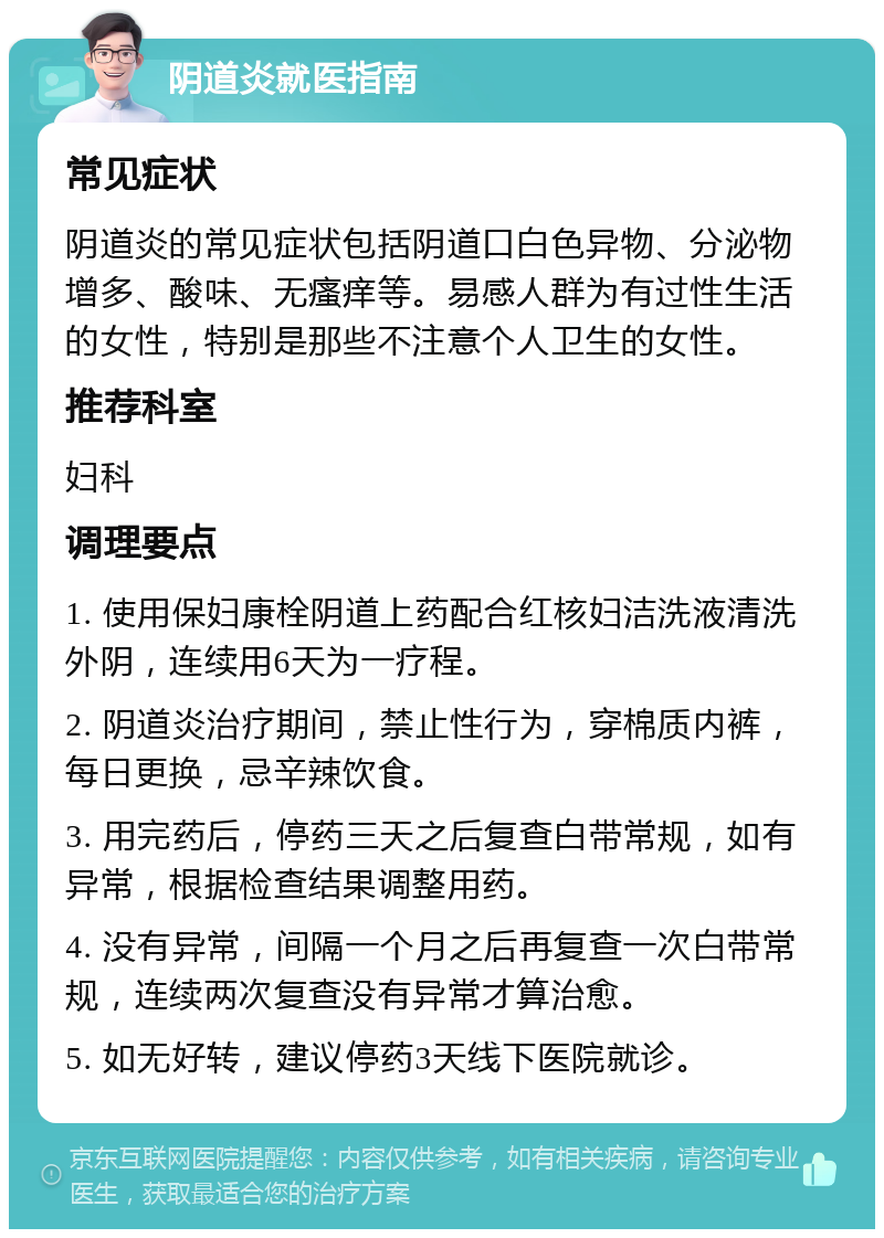 阴道炎就医指南 常见症状 阴道炎的常见症状包括阴道口白色异物、分泌物增多、酸味、无瘙痒等。易感人群为有过性生活的女性，特别是那些不注意个人卫生的女性。 推荐科室 妇科 调理要点 1. 使用保妇康栓阴道上药配合红核妇洁洗液清洗外阴，连续用6天为一疗程。 2. 阴道炎治疗期间，禁止性行为，穿棉质内裤，每日更换，忌辛辣饮食。 3. 用完药后，停药三天之后复查白带常规，如有异常，根据检查结果调整用药。 4. 没有异常，间隔一个月之后再复查一次白带常规，连续两次复查没有异常才算治愈。 5. 如无好转，建议停药3天线下医院就诊。