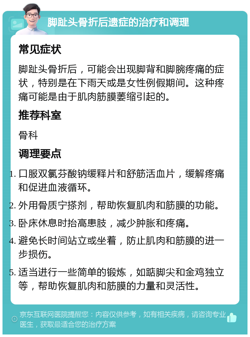 脚趾头骨折后遗症的治疗和调理 常见症状 脚趾头骨折后，可能会出现脚背和脚腕疼痛的症状，特别是在下雨天或是女性例假期间。这种疼痛可能是由于肌肉筋膜萎缩引起的。 推荐科室 骨科 调理要点 口服双氯芬酸钠缓释片和舒筋活血片，缓解疼痛和促进血液循环。 外用骨质宁搽剂，帮助恢复肌肉和筋膜的功能。 卧床休息时抬高患肢，减少肿胀和疼痛。 避免长时间站立或坐着，防止肌肉和筋膜的进一步损伤。 适当进行一些简单的锻炼，如踮脚尖和金鸡独立等，帮助恢复肌肉和筋膜的力量和灵活性。