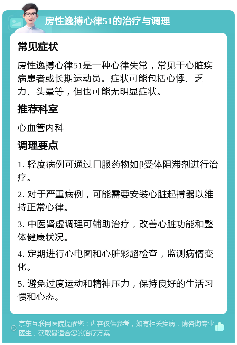 房性逸搏心律51的治疗与调理 常见症状 房性逸搏心律51是一种心律失常，常见于心脏疾病患者或长期运动员。症状可能包括心悸、乏力、头晕等，但也可能无明显症状。 推荐科室 心血管内科 调理要点 1. 轻度病例可通过口服药物如β受体阻滞剂进行治疗。 2. 对于严重病例，可能需要安装心脏起搏器以维持正常心律。 3. 中医肾虚调理可辅助治疗，改善心脏功能和整体健康状况。 4. 定期进行心电图和心脏彩超检查，监测病情变化。 5. 避免过度运动和精神压力，保持良好的生活习惯和心态。