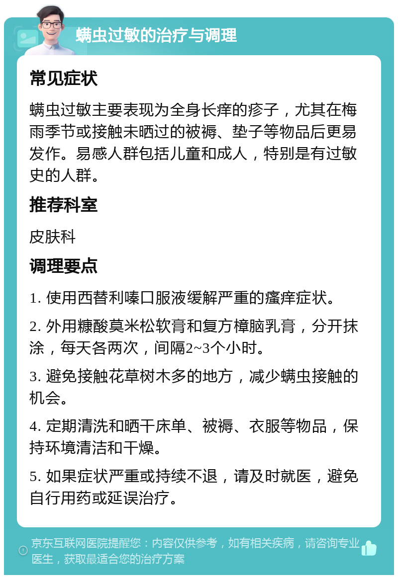 螨虫过敏的治疗与调理 常见症状 螨虫过敏主要表现为全身长痒的疹子，尤其在梅雨季节或接触未晒过的被褥、垫子等物品后更易发作。易感人群包括儿童和成人，特别是有过敏史的人群。 推荐科室 皮肤科 调理要点 1. 使用西替利嗪口服液缓解严重的瘙痒症状。 2. 外用糠酸莫米松软膏和复方樟脑乳膏，分开抹涂，每天各两次，间隔2~3个小时。 3. 避免接触花草树木多的地方，减少螨虫接触的机会。 4. 定期清洗和晒干床单、被褥、衣服等物品，保持环境清洁和干燥。 5. 如果症状严重或持续不退，请及时就医，避免自行用药或延误治疗。