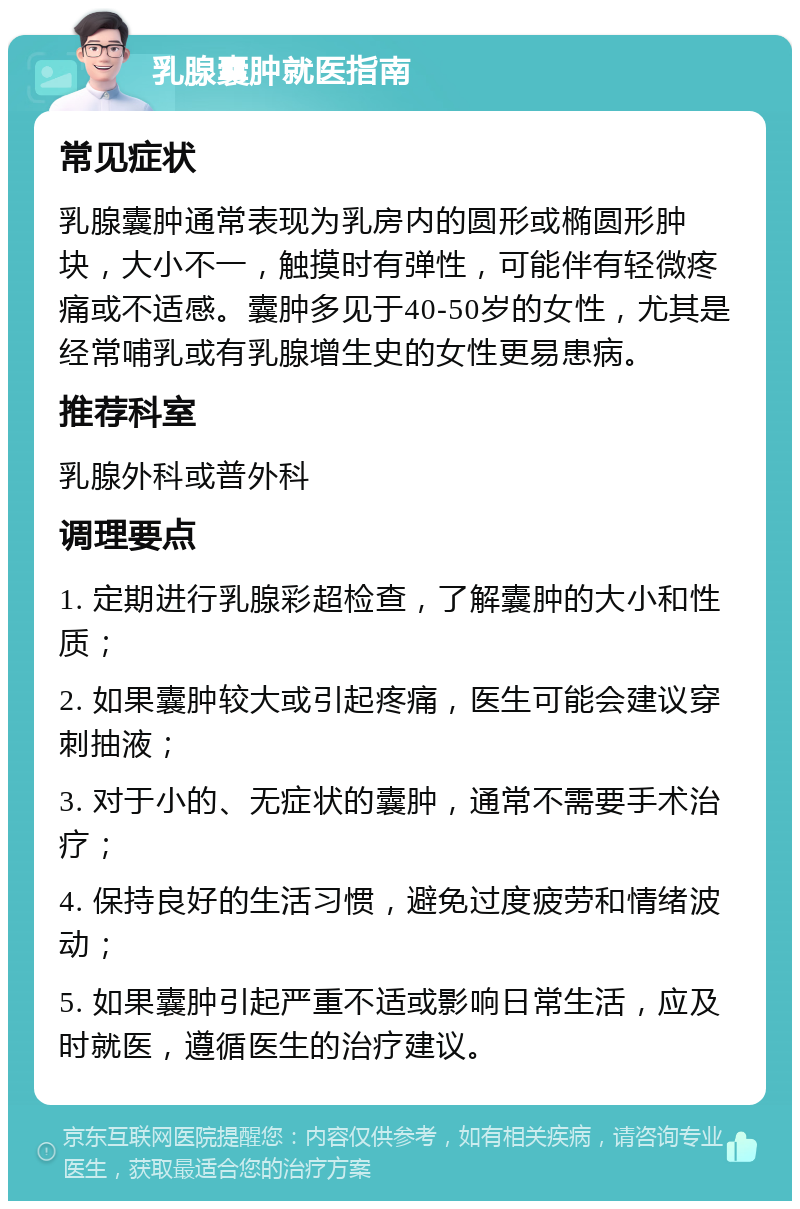 乳腺囊肿就医指南 常见症状 乳腺囊肿通常表现为乳房内的圆形或椭圆形肿块，大小不一，触摸时有弹性，可能伴有轻微疼痛或不适感。囊肿多见于40-50岁的女性，尤其是经常哺乳或有乳腺增生史的女性更易患病。 推荐科室 乳腺外科或普外科 调理要点 1. 定期进行乳腺彩超检查，了解囊肿的大小和性质； 2. 如果囊肿较大或引起疼痛，医生可能会建议穿刺抽液； 3. 对于小的、无症状的囊肿，通常不需要手术治疗； 4. 保持良好的生活习惯，避免过度疲劳和情绪波动； 5. 如果囊肿引起严重不适或影响日常生活，应及时就医，遵循医生的治疗建议。