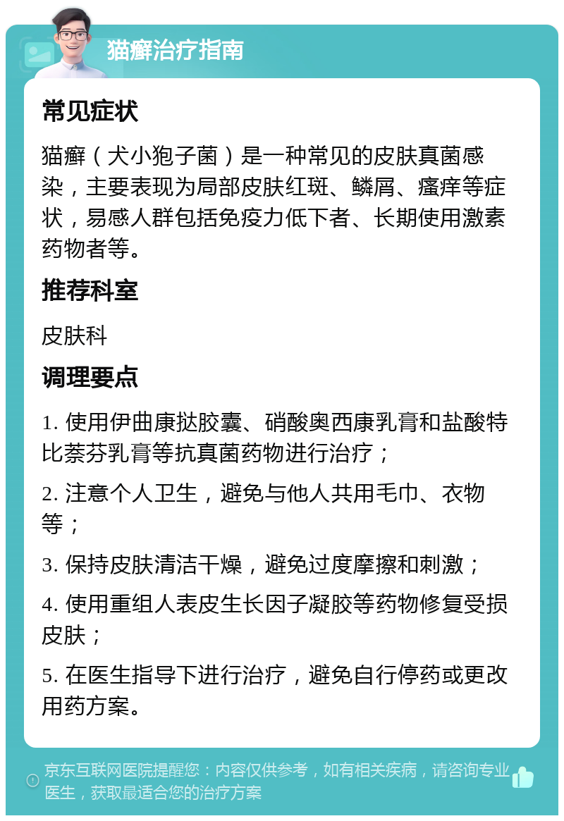 猫癣治疗指南 常见症状 猫癣（犬小狍子菌）是一种常见的皮肤真菌感染，主要表现为局部皮肤红斑、鳞屑、瘙痒等症状，易感人群包括免疫力低下者、长期使用激素药物者等。 推荐科室 皮肤科 调理要点 1. 使用伊曲康挞胶囊、硝酸奥西康乳膏和盐酸特比萘芬乳膏等抗真菌药物进行治疗； 2. 注意个人卫生，避免与他人共用毛巾、衣物等； 3. 保持皮肤清洁干燥，避免过度摩擦和刺激； 4. 使用重组人表皮生长因子凝胶等药物修复受损皮肤； 5. 在医生指导下进行治疗，避免自行停药或更改用药方案。