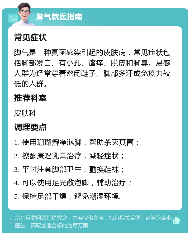 脚气就医指南 常见症状 脚气是一种真菌感染引起的皮肤病，常见症状包括脚部发白、有小孔、瘙痒、脱皮和脚臭。易感人群为经常穿着密闭鞋子、脚部多汗或免疫力较低的人群。 推荐科室 皮肤科 调理要点 1. 使用珊瑚癣净泡脚，帮助杀灭真菌； 2. 擦酮康唑乳膏治疗，减轻症状； 3. 平时注意脚部卫生，勤换鞋袜； 4. 可以使用足光散泡脚，辅助治疗； 5. 保持足部干燥，避免潮湿环境。