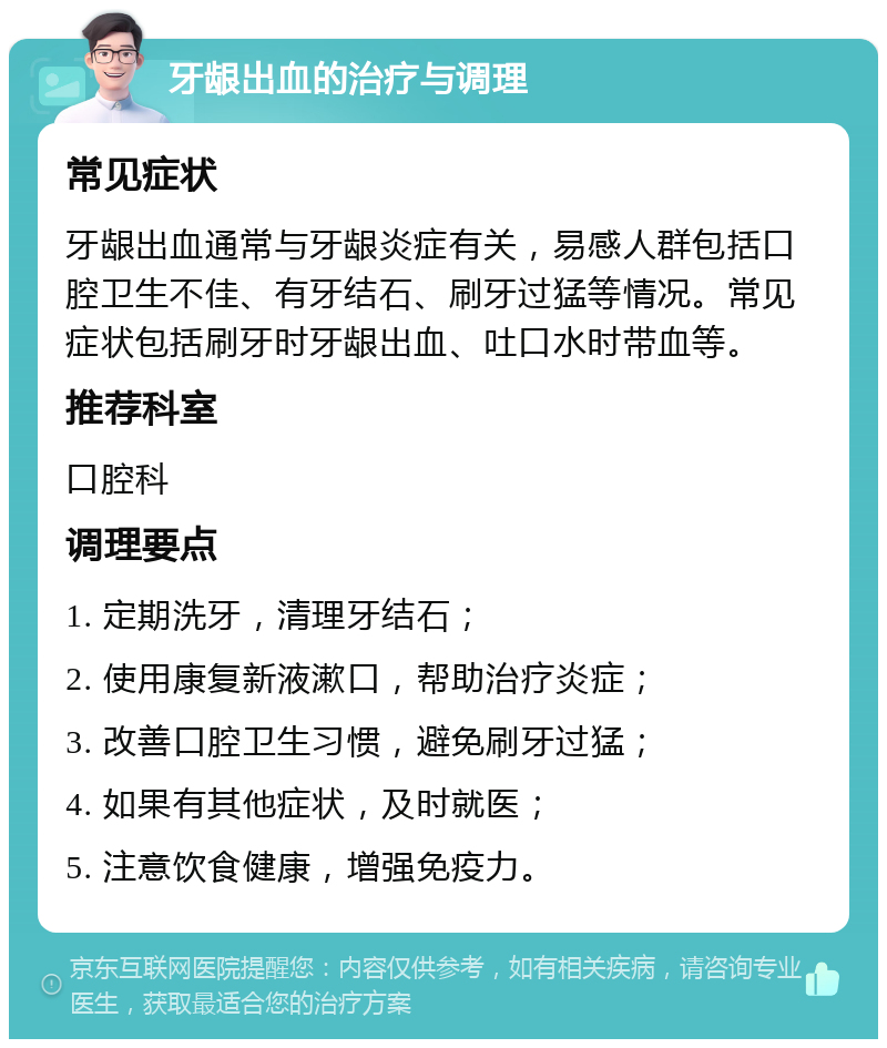 牙龈出血的治疗与调理 常见症状 牙龈出血通常与牙龈炎症有关，易感人群包括口腔卫生不佳、有牙结石、刷牙过猛等情况。常见症状包括刷牙时牙龈出血、吐口水时带血等。 推荐科室 口腔科 调理要点 1. 定期洗牙，清理牙结石； 2. 使用康复新液漱口，帮助治疗炎症； 3. 改善口腔卫生习惯，避免刷牙过猛； 4. 如果有其他症状，及时就医； 5. 注意饮食健康，增强免疫力。