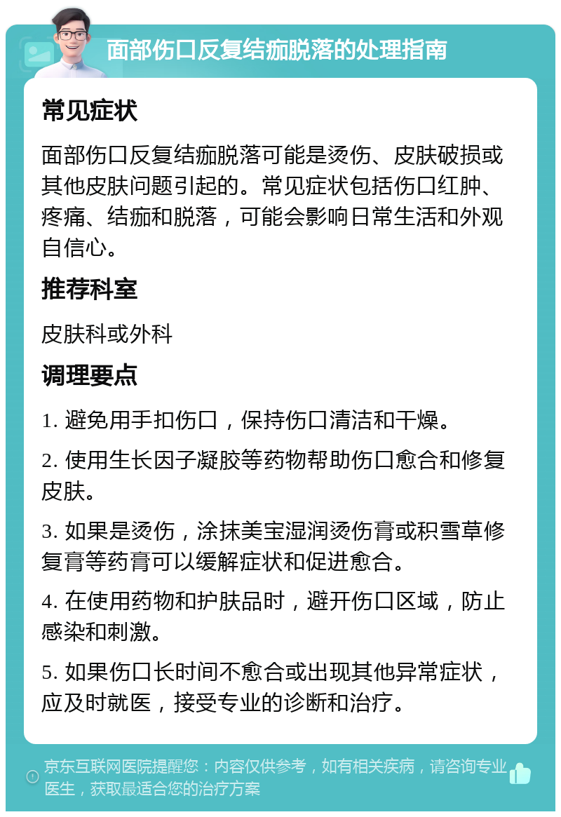 面部伤口反复结痂脱落的处理指南 常见症状 面部伤口反复结痂脱落可能是烫伤、皮肤破损或其他皮肤问题引起的。常见症状包括伤口红肿、疼痛、结痂和脱落，可能会影响日常生活和外观自信心。 推荐科室 皮肤科或外科 调理要点 1. 避免用手扣伤口，保持伤口清洁和干燥。 2. 使用生长因子凝胶等药物帮助伤口愈合和修复皮肤。 3. 如果是烫伤，涂抹美宝湿润烫伤膏或积雪草修复膏等药膏可以缓解症状和促进愈合。 4. 在使用药物和护肤品时，避开伤口区域，防止感染和刺激。 5. 如果伤口长时间不愈合或出现其他异常症状，应及时就医，接受专业的诊断和治疗。