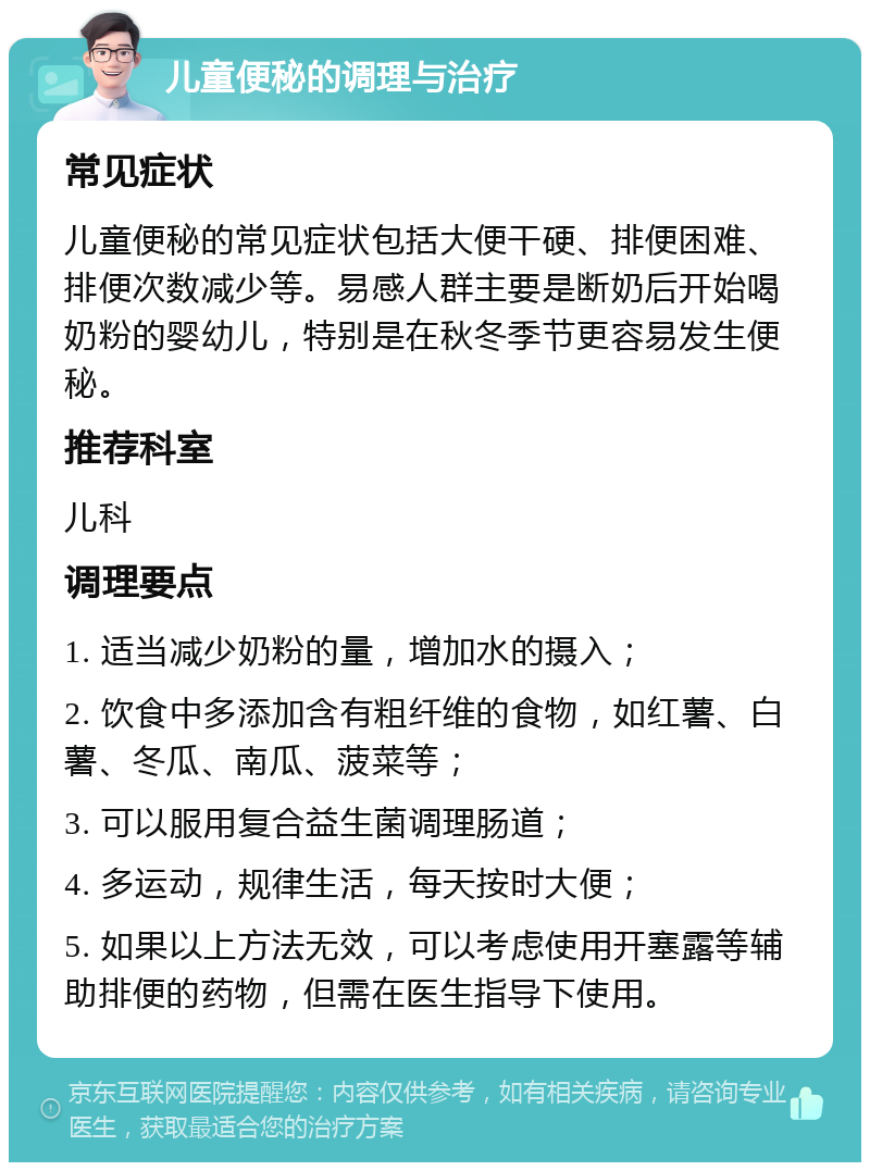 儿童便秘的调理与治疗 常见症状 儿童便秘的常见症状包括大便干硬、排便困难、排便次数减少等。易感人群主要是断奶后开始喝奶粉的婴幼儿，特别是在秋冬季节更容易发生便秘。 推荐科室 儿科 调理要点 1. 适当减少奶粉的量，增加水的摄入； 2. 饮食中多添加含有粗纤维的食物，如红薯、白薯、冬瓜、南瓜、菠菜等； 3. 可以服用复合益生菌调理肠道； 4. 多运动，规律生活，每天按时大便； 5. 如果以上方法无效，可以考虑使用开塞露等辅助排便的药物，但需在医生指导下使用。