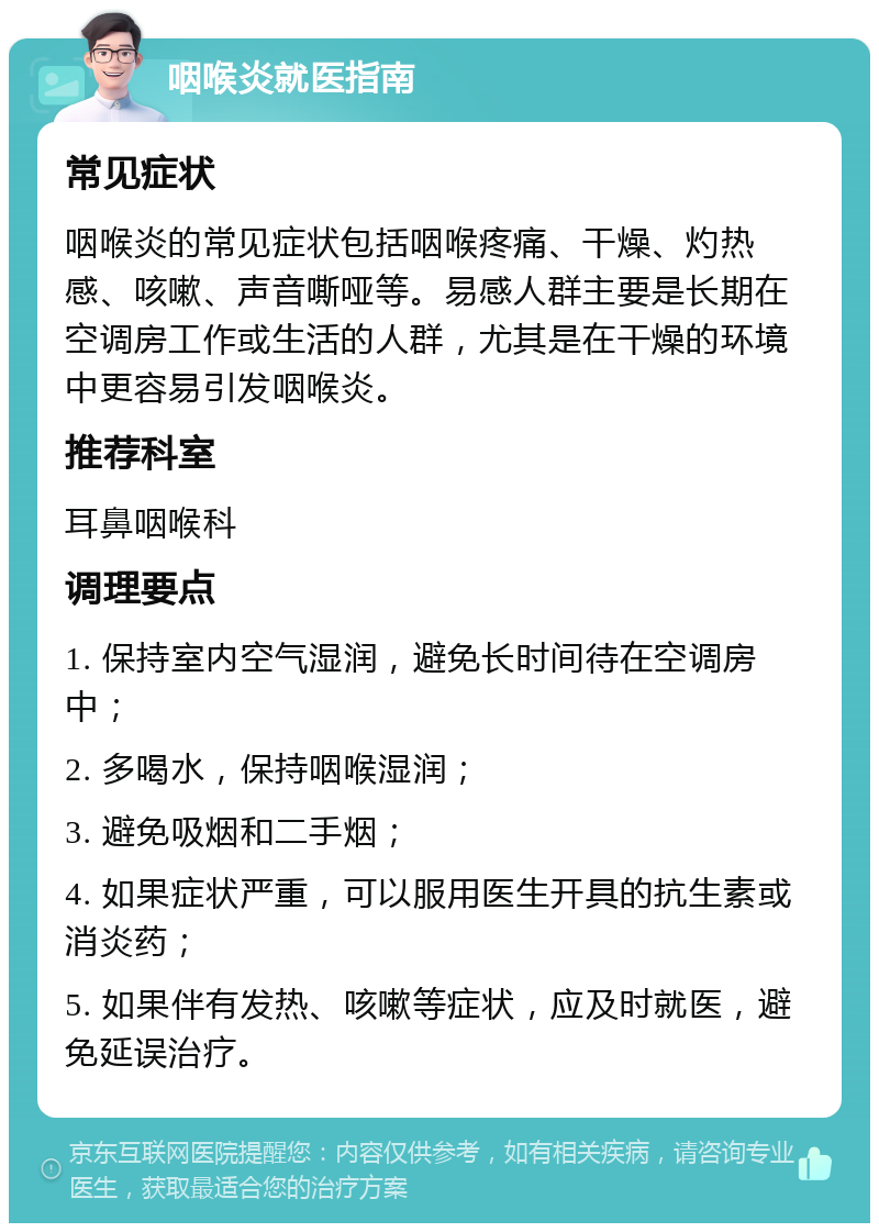 咽喉炎就医指南 常见症状 咽喉炎的常见症状包括咽喉疼痛、干燥、灼热感、咳嗽、声音嘶哑等。易感人群主要是长期在空调房工作或生活的人群，尤其是在干燥的环境中更容易引发咽喉炎。 推荐科室 耳鼻咽喉科 调理要点 1. 保持室内空气湿润，避免长时间待在空调房中； 2. 多喝水，保持咽喉湿润； 3. 避免吸烟和二手烟； 4. 如果症状严重，可以服用医生开具的抗生素或消炎药； 5. 如果伴有发热、咳嗽等症状，应及时就医，避免延误治疗。