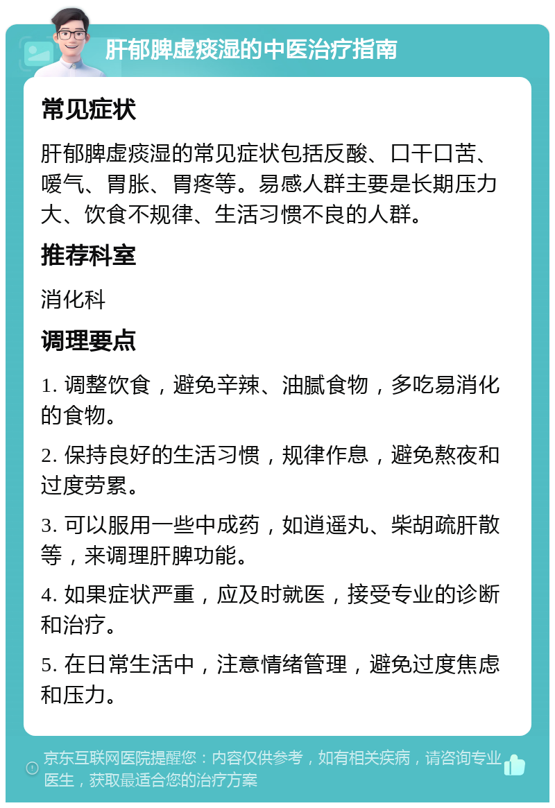 肝郁脾虚痰湿的中医治疗指南 常见症状 肝郁脾虚痰湿的常见症状包括反酸、口干口苦、嗳气、胃胀、胃疼等。易感人群主要是长期压力大、饮食不规律、生活习惯不良的人群。 推荐科室 消化科 调理要点 1. 调整饮食，避免辛辣、油腻食物，多吃易消化的食物。 2. 保持良好的生活习惯，规律作息，避免熬夜和过度劳累。 3. 可以服用一些中成药，如逍遥丸、柴胡疏肝散等，来调理肝脾功能。 4. 如果症状严重，应及时就医，接受专业的诊断和治疗。 5. 在日常生活中，注意情绪管理，避免过度焦虑和压力。