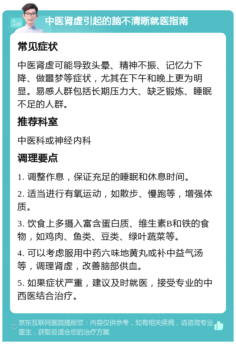 中医肾虚引起的脑不清晰就医指南 常见症状 中医肾虚可能导致头晕、精神不振、记忆力下降、做噩梦等症状，尤其在下午和晚上更为明显。易感人群包括长期压力大、缺乏锻炼、睡眠不足的人群。 推荐科室 中医科或神经内科 调理要点 1. 调整作息，保证充足的睡眠和休息时间。 2. 适当进行有氧运动，如散步、慢跑等，增强体质。 3. 饮食上多摄入富含蛋白质、维生素B和铁的食物，如鸡肉、鱼类、豆类、绿叶蔬菜等。 4. 可以考虑服用中药六味地黄丸或补中益气汤等，调理肾虚，改善脑部供血。 5. 如果症状严重，建议及时就医，接受专业的中西医结合治疗。