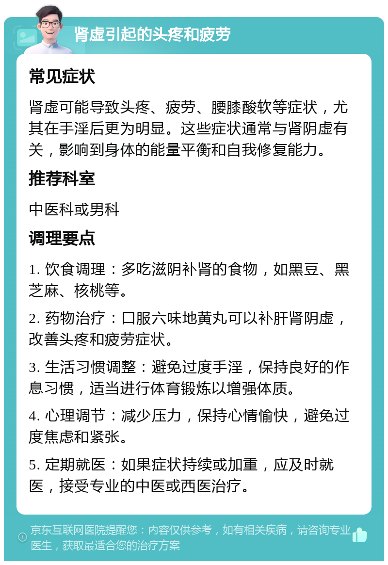 肾虚引起的头疼和疲劳 常见症状 肾虚可能导致头疼、疲劳、腰膝酸软等症状，尤其在手淫后更为明显。这些症状通常与肾阴虚有关，影响到身体的能量平衡和自我修复能力。 推荐科室 中医科或男科 调理要点 1. 饮食调理：多吃滋阴补肾的食物，如黑豆、黑芝麻、核桃等。 2. 药物治疗：口服六味地黄丸可以补肝肾阴虚，改善头疼和疲劳症状。 3. 生活习惯调整：避免过度手淫，保持良好的作息习惯，适当进行体育锻炼以增强体质。 4. 心理调节：减少压力，保持心情愉快，避免过度焦虑和紧张。 5. 定期就医：如果症状持续或加重，应及时就医，接受专业的中医或西医治疗。