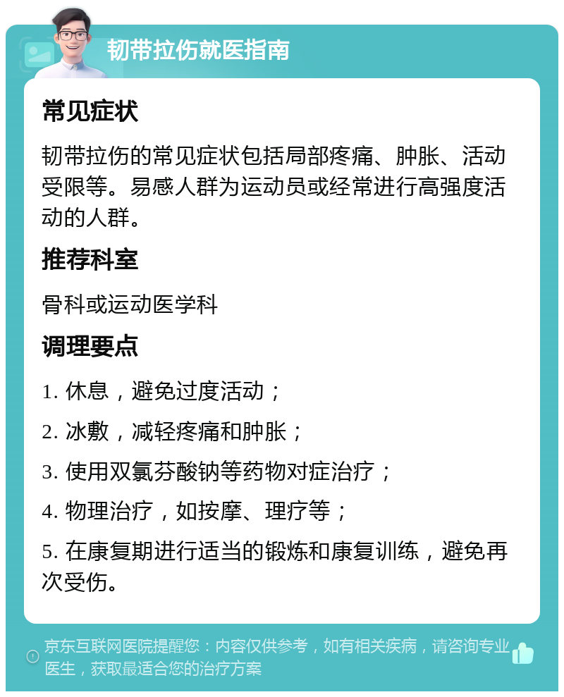 韧带拉伤就医指南 常见症状 韧带拉伤的常见症状包括局部疼痛、肿胀、活动受限等。易感人群为运动员或经常进行高强度活动的人群。 推荐科室 骨科或运动医学科 调理要点 1. 休息，避免过度活动； 2. 冰敷，减轻疼痛和肿胀； 3. 使用双氯芬酸钠等药物对症治疗； 4. 物理治疗，如按摩、理疗等； 5. 在康复期进行适当的锻炼和康复训练，避免再次受伤。