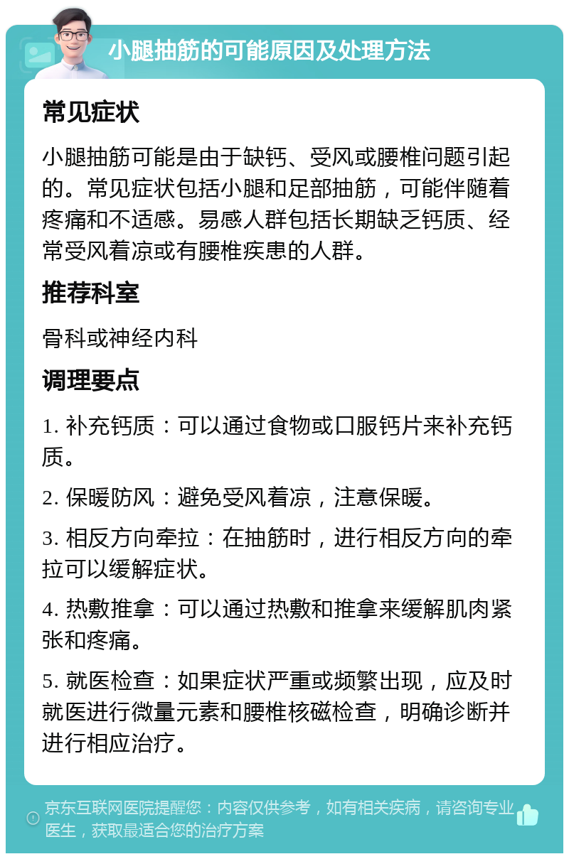 小腿抽筋的可能原因及处理方法 常见症状 小腿抽筋可能是由于缺钙、受风或腰椎问题引起的。常见症状包括小腿和足部抽筋，可能伴随着疼痛和不适感。易感人群包括长期缺乏钙质、经常受风着凉或有腰椎疾患的人群。 推荐科室 骨科或神经内科 调理要点 1. 补充钙质：可以通过食物或口服钙片来补充钙质。 2. 保暖防风：避免受风着凉，注意保暖。 3. 相反方向牵拉：在抽筋时，进行相反方向的牵拉可以缓解症状。 4. 热敷推拿：可以通过热敷和推拿来缓解肌肉紧张和疼痛。 5. 就医检查：如果症状严重或频繁出现，应及时就医进行微量元素和腰椎核磁检查，明确诊断并进行相应治疗。