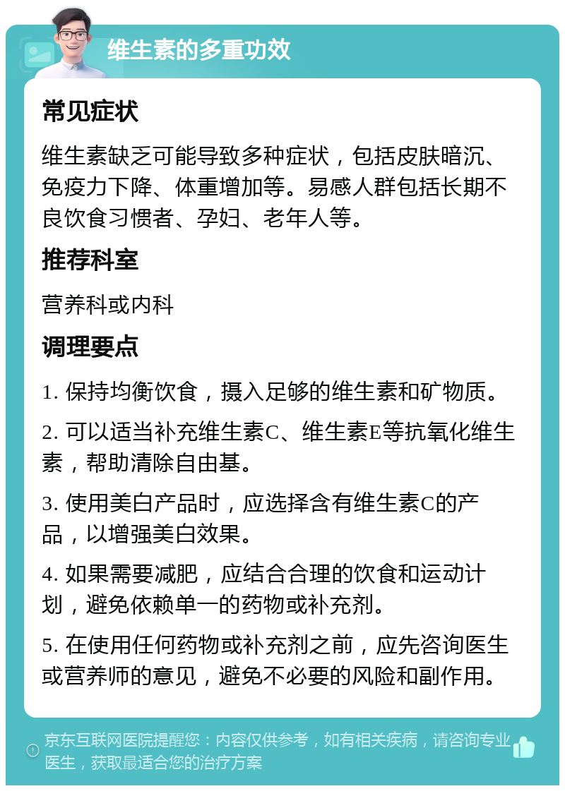 维生素的多重功效 常见症状 维生素缺乏可能导致多种症状，包括皮肤暗沉、免疫力下降、体重增加等。易感人群包括长期不良饮食习惯者、孕妇、老年人等。 推荐科室 营养科或内科 调理要点 1. 保持均衡饮食，摄入足够的维生素和矿物质。 2. 可以适当补充维生素C、维生素E等抗氧化维生素，帮助清除自由基。 3. 使用美白产品时，应选择含有维生素C的产品，以增强美白效果。 4. 如果需要减肥，应结合合理的饮食和运动计划，避免依赖单一的药物或补充剂。 5. 在使用任何药物或补充剂之前，应先咨询医生或营养师的意见，避免不必要的风险和副作用。