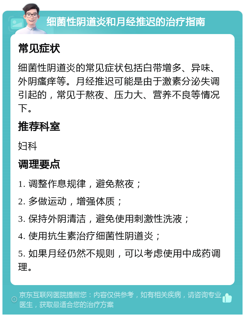 细菌性阴道炎和月经推迟的治疗指南 常见症状 细菌性阴道炎的常见症状包括白带增多、异味、外阴瘙痒等。月经推迟可能是由于激素分泌失调引起的，常见于熬夜、压力大、营养不良等情况下。 推荐科室 妇科 调理要点 1. 调整作息规律，避免熬夜； 2. 多做运动，增强体质； 3. 保持外阴清洁，避免使用刺激性洗液； 4. 使用抗生素治疗细菌性阴道炎； 5. 如果月经仍然不规则，可以考虑使用中成药调理。