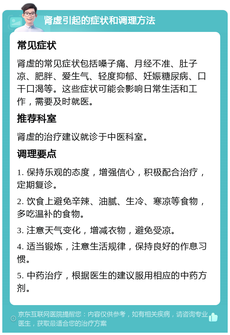 肾虚引起的症状和调理方法 常见症状 肾虚的常见症状包括嗓子痛、月经不准、肚子凉、肥胖、爱生气、轻度抑郁、妊娠糖尿病、口干口渴等。这些症状可能会影响日常生活和工作，需要及时就医。 推荐科室 肾虚的治疗建议就诊于中医科室。 调理要点 1. 保持乐观的态度，增强信心，积极配合治疗，定期复诊。 2. 饮食上避免辛辣、油腻、生冷、寒凉等食物，多吃温补的食物。 3. 注意天气变化，增减衣物，避免受凉。 4. 适当锻炼，注意生活规律，保持良好的作息习惯。 5. 中药治疗，根据医生的建议服用相应的中药方剂。