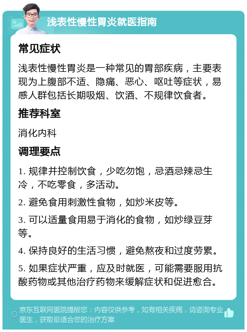 浅表性慢性胃炎就医指南 常见症状 浅表性慢性胃炎是一种常见的胃部疾病，主要表现为上腹部不适、隐痛、恶心、呕吐等症状，易感人群包括长期吸烟、饮酒、不规律饮食者。 推荐科室 消化内科 调理要点 1. 规律并控制饮食，少吃勿饱，忌酒忌辣忌生冷，不吃零食，多活动。 2. 避免食用刺激性食物，如炒米皮等。 3. 可以适量食用易于消化的食物，如炒绿豆芽等。 4. 保持良好的生活习惯，避免熬夜和过度劳累。 5. 如果症状严重，应及时就医，可能需要服用抗酸药物或其他治疗药物来缓解症状和促进愈合。