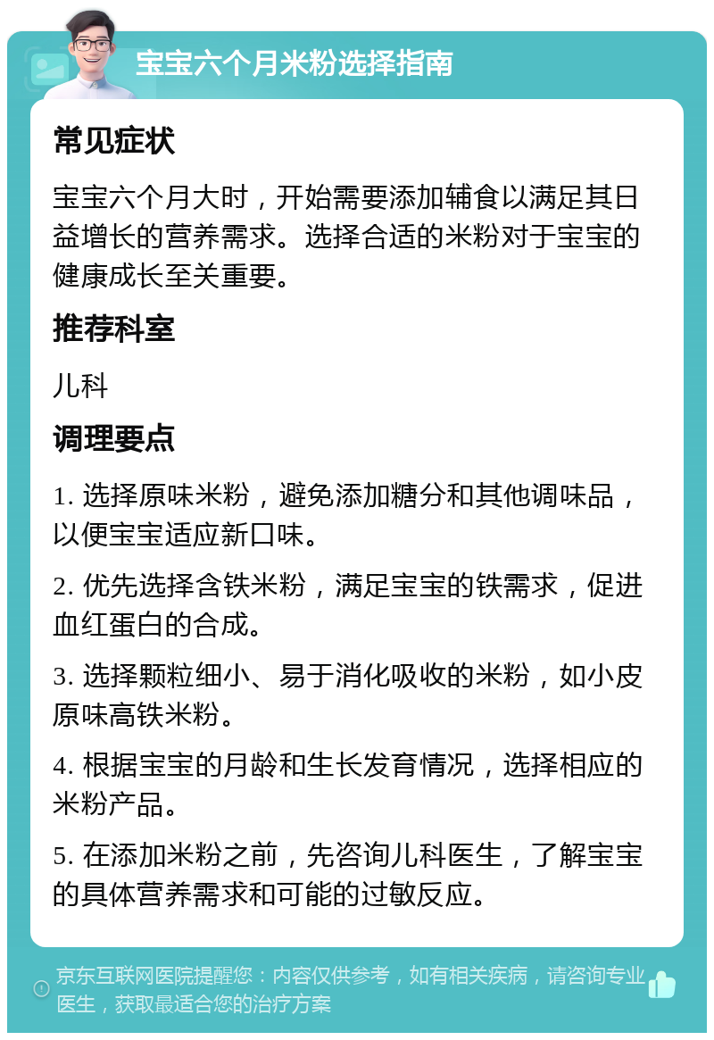 宝宝六个月米粉选择指南 常见症状 宝宝六个月大时，开始需要添加辅食以满足其日益增长的营养需求。选择合适的米粉对于宝宝的健康成长至关重要。 推荐科室 儿科 调理要点 1. 选择原味米粉，避免添加糖分和其他调味品，以便宝宝适应新口味。 2. 优先选择含铁米粉，满足宝宝的铁需求，促进血红蛋白的合成。 3. 选择颗粒细小、易于消化吸收的米粉，如小皮原味高铁米粉。 4. 根据宝宝的月龄和生长发育情况，选择相应的米粉产品。 5. 在添加米粉之前，先咨询儿科医生，了解宝宝的具体营养需求和可能的过敏反应。