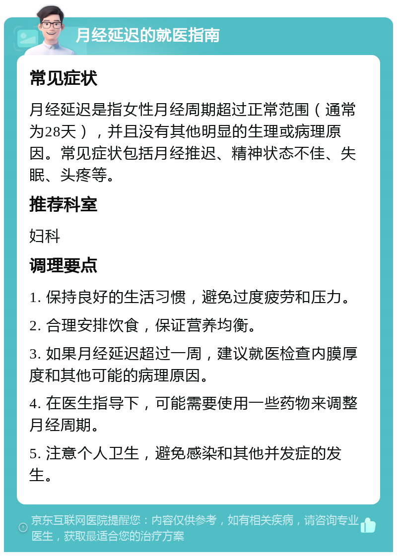 月经延迟的就医指南 常见症状 月经延迟是指女性月经周期超过正常范围（通常为28天），并且没有其他明显的生理或病理原因。常见症状包括月经推迟、精神状态不佳、失眠、头疼等。 推荐科室 妇科 调理要点 1. 保持良好的生活习惯，避免过度疲劳和压力。 2. 合理安排饮食，保证营养均衡。 3. 如果月经延迟超过一周，建议就医检查内膜厚度和其他可能的病理原因。 4. 在医生指导下，可能需要使用一些药物来调整月经周期。 5. 注意个人卫生，避免感染和其他并发症的发生。