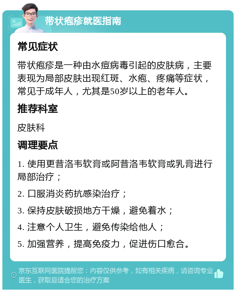 带状疱疹就医指南 常见症状 带状疱疹是一种由水痘病毒引起的皮肤病，主要表现为局部皮肤出现红斑、水疱、疼痛等症状，常见于成年人，尤其是50岁以上的老年人。 推荐科室 皮肤科 调理要点 1. 使用更昔洛韦软膏或阿昔洛韦软膏或乳膏进行局部治疗； 2. 口服消炎药抗感染治疗； 3. 保持皮肤破损地方干燥，避免着水； 4. 注意个人卫生，避免传染给他人； 5. 加强营养，提高免疫力，促进伤口愈合。