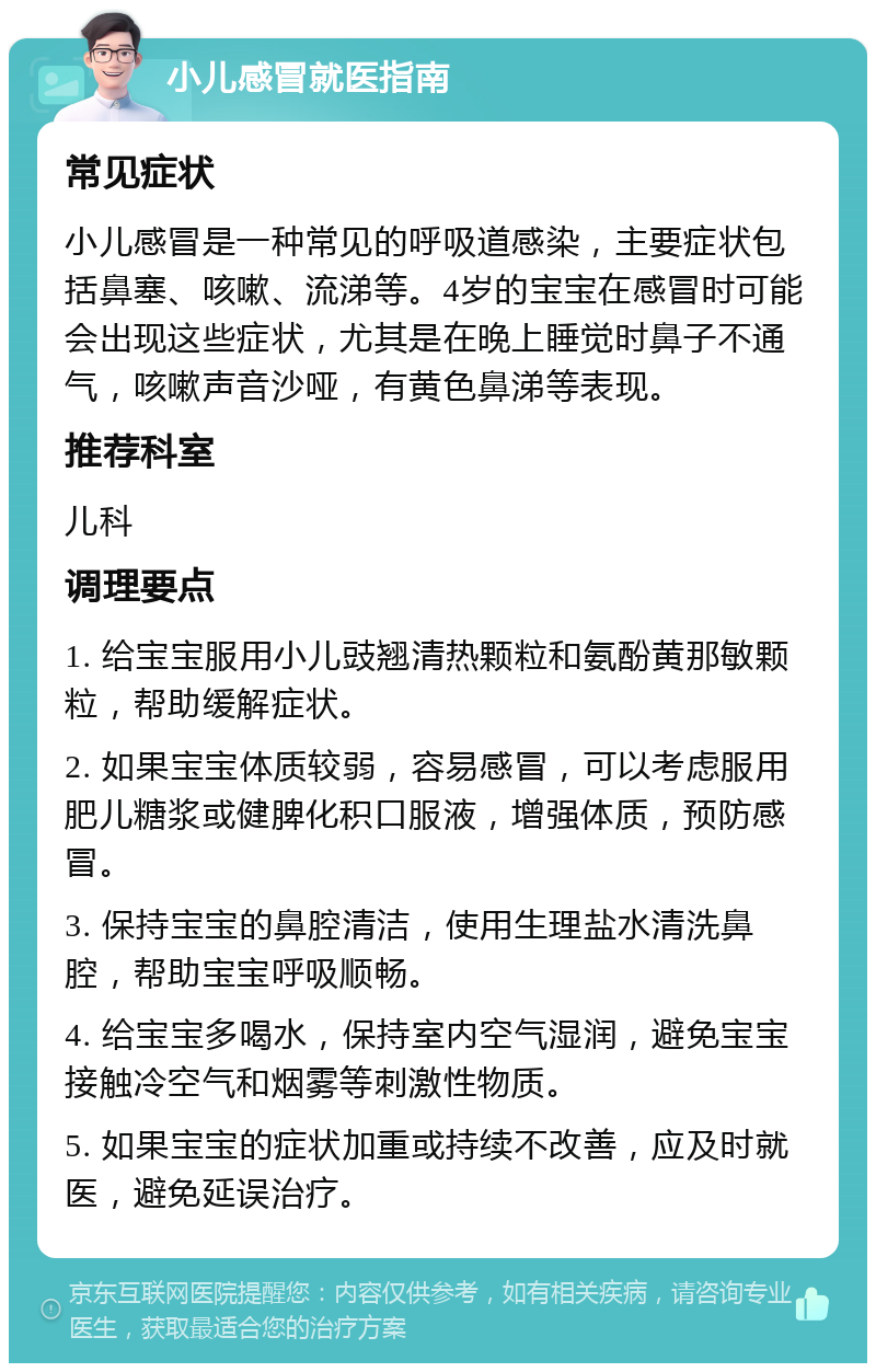 小儿感冒就医指南 常见症状 小儿感冒是一种常见的呼吸道感染，主要症状包括鼻塞、咳嗽、流涕等。4岁的宝宝在感冒时可能会出现这些症状，尤其是在晚上睡觉时鼻子不通气，咳嗽声音沙哑，有黄色鼻涕等表现。 推荐科室 儿科 调理要点 1. 给宝宝服用小儿豉翘清热颗粒和氨酚黄那敏颗粒，帮助缓解症状。 2. 如果宝宝体质较弱，容易感冒，可以考虑服用肥儿糖浆或健脾化积口服液，增强体质，预防感冒。 3. 保持宝宝的鼻腔清洁，使用生理盐水清洗鼻腔，帮助宝宝呼吸顺畅。 4. 给宝宝多喝水，保持室内空气湿润，避免宝宝接触冷空气和烟雾等刺激性物质。 5. 如果宝宝的症状加重或持续不改善，应及时就医，避免延误治疗。