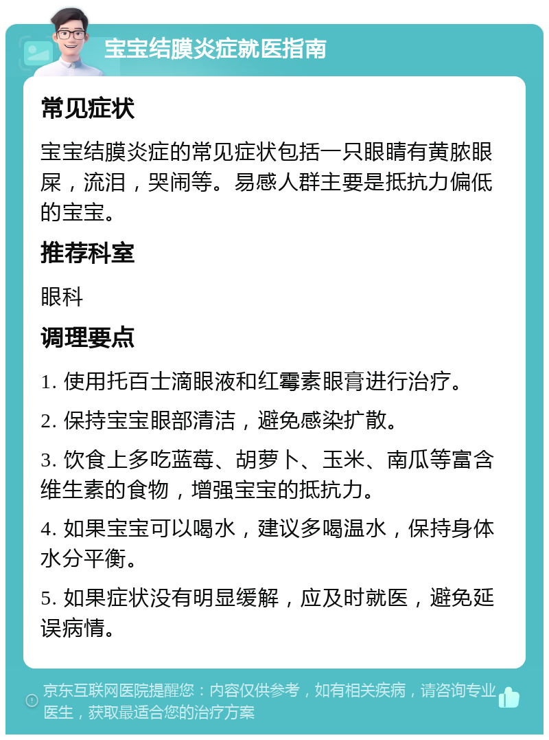 宝宝结膜炎症就医指南 常见症状 宝宝结膜炎症的常见症状包括一只眼睛有黄脓眼屎，流泪，哭闹等。易感人群主要是抵抗力偏低的宝宝。 推荐科室 眼科 调理要点 1. 使用托百士滴眼液和红霉素眼膏进行治疗。 2. 保持宝宝眼部清洁，避免感染扩散。 3. 饮食上多吃蓝莓、胡萝卜、玉米、南瓜等富含维生素的食物，增强宝宝的抵抗力。 4. 如果宝宝可以喝水，建议多喝温水，保持身体水分平衡。 5. 如果症状没有明显缓解，应及时就医，避免延误病情。