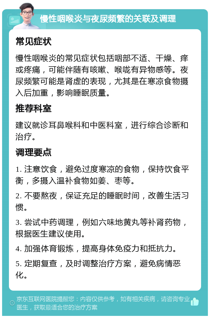 慢性咽喉炎与夜尿频繁的关联及调理 常见症状 慢性咽喉炎的常见症状包括咽部不适、干燥、痒或疼痛，可能伴随有咳嗽、喉咙有异物感等。夜尿频繁可能是肾虚的表现，尤其是在寒凉食物摄入后加重，影响睡眠质量。 推荐科室 建议就诊耳鼻喉科和中医科室，进行综合诊断和治疗。 调理要点 1. 注意饮食，避免过度寒凉的食物，保持饮食平衡，多摄入温补食物如姜、枣等。 2. 不要熬夜，保证充足的睡眠时间，改善生活习惯。 3. 尝试中药调理，例如六味地黄丸等补肾药物，根据医生建议使用。 4. 加强体育锻炼，提高身体免疫力和抵抗力。 5. 定期复查，及时调整治疗方案，避免病情恶化。