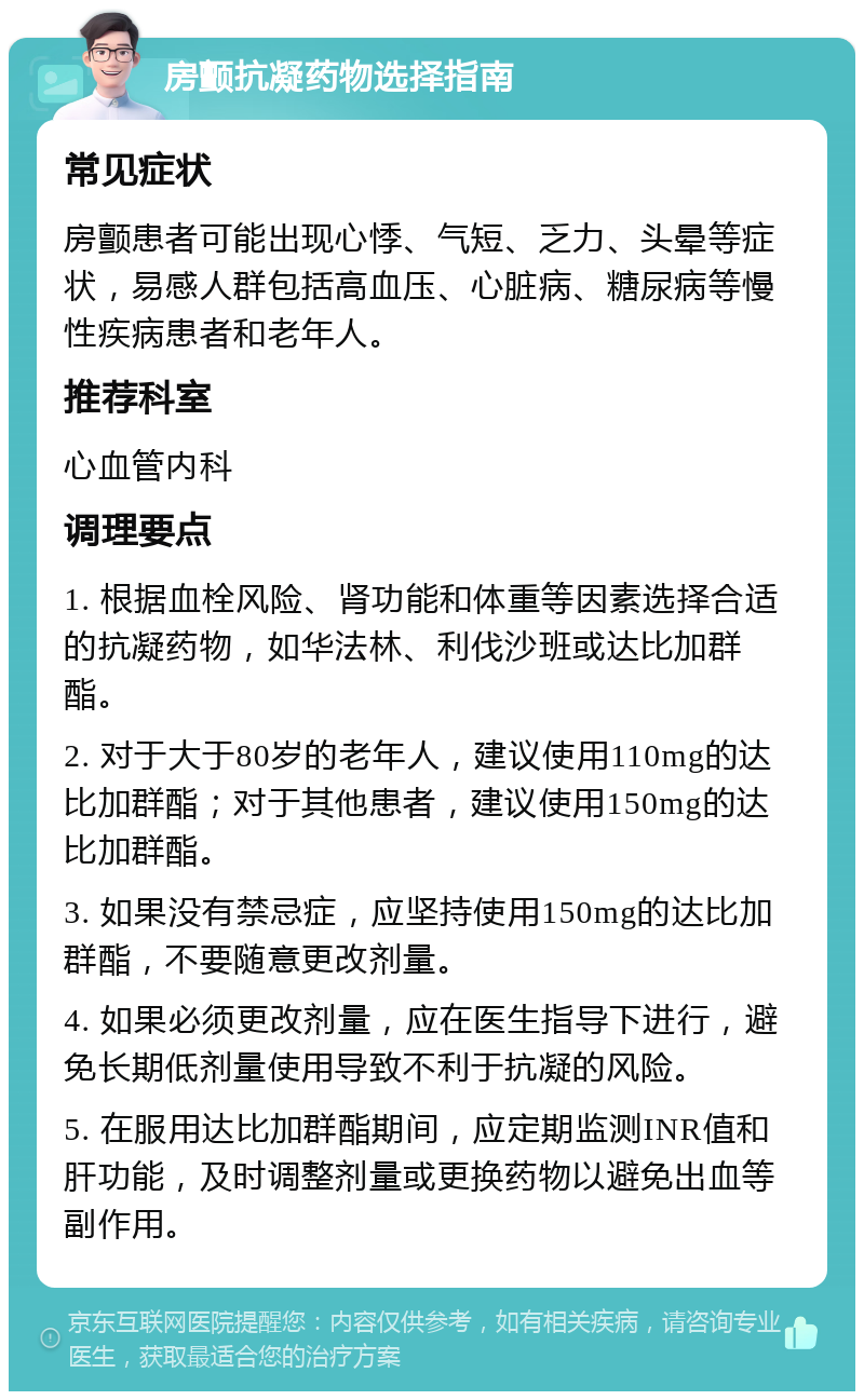 房颤抗凝药物选择指南 常见症状 房颤患者可能出现心悸、气短、乏力、头晕等症状，易感人群包括高血压、心脏病、糖尿病等慢性疾病患者和老年人。 推荐科室 心血管内科 调理要点 1. 根据血栓风险、肾功能和体重等因素选择合适的抗凝药物，如华法林、利伐沙班或达比加群酯。 2. 对于大于80岁的老年人，建议使用110mg的达比加群酯；对于其他患者，建议使用150mg的达比加群酯。 3. 如果没有禁忌症，应坚持使用150mg的达比加群酯，不要随意更改剂量。 4. 如果必须更改剂量，应在医生指导下进行，避免长期低剂量使用导致不利于抗凝的风险。 5. 在服用达比加群酯期间，应定期监测INR值和肝功能，及时调整剂量或更换药物以避免出血等副作用。