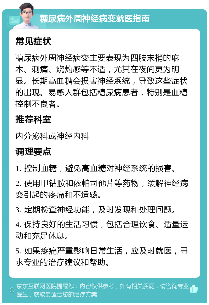 糖尿病外周神经病变就医指南 常见症状 糖尿病外周神经病变主要表现为四肢末梢的麻木、刺痛、烧灼感等不适，尤其在夜间更为明显。长期高血糖会损害神经系统，导致这些症状的出现。易感人群包括糖尿病患者，特别是血糖控制不良者。 推荐科室 内分泌科或神经内科 调理要点 1. 控制血糖，避免高血糖对神经系统的损害。 2. 使用甲钴胺和依帕司他片等药物，缓解神经病变引起的疼痛和不适感。 3. 定期检查神经功能，及时发现和处理问题。 4. 保持良好的生活习惯，包括合理饮食、适量运动和充足休息。 5. 如果疼痛严重影响日常生活，应及时就医，寻求专业的治疗建议和帮助。