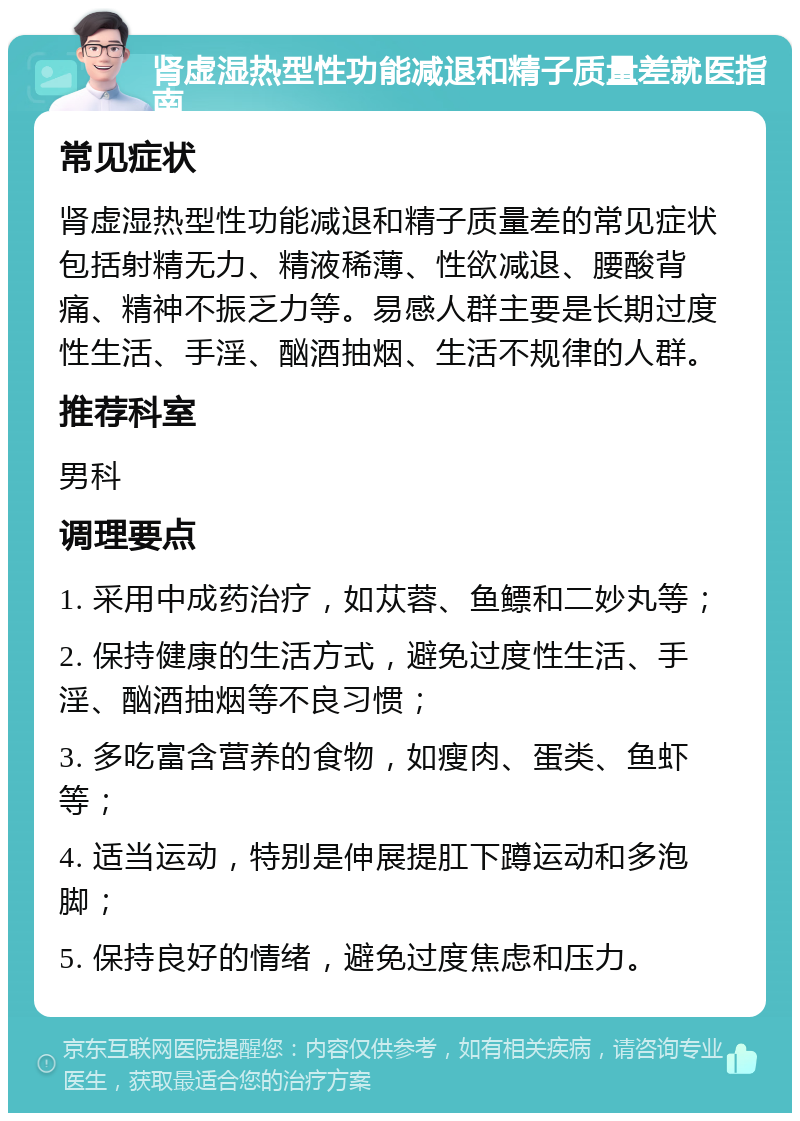 肾虚湿热型性功能减退和精子质量差就医指南 常见症状 肾虚湿热型性功能减退和精子质量差的常见症状包括射精无力、精液稀薄、性欲减退、腰酸背痛、精神不振乏力等。易感人群主要是长期过度性生活、手淫、酗酒抽烟、生活不规律的人群。 推荐科室 男科 调理要点 1. 采用中成药治疗，如苁蓉、鱼鳔和二妙丸等； 2. 保持健康的生活方式，避免过度性生活、手淫、酗酒抽烟等不良习惯； 3. 多吃富含营养的食物，如瘦肉、蛋类、鱼虾等； 4. 适当运动，特别是伸展提肛下蹲运动和多泡脚； 5. 保持良好的情绪，避免过度焦虑和压力。