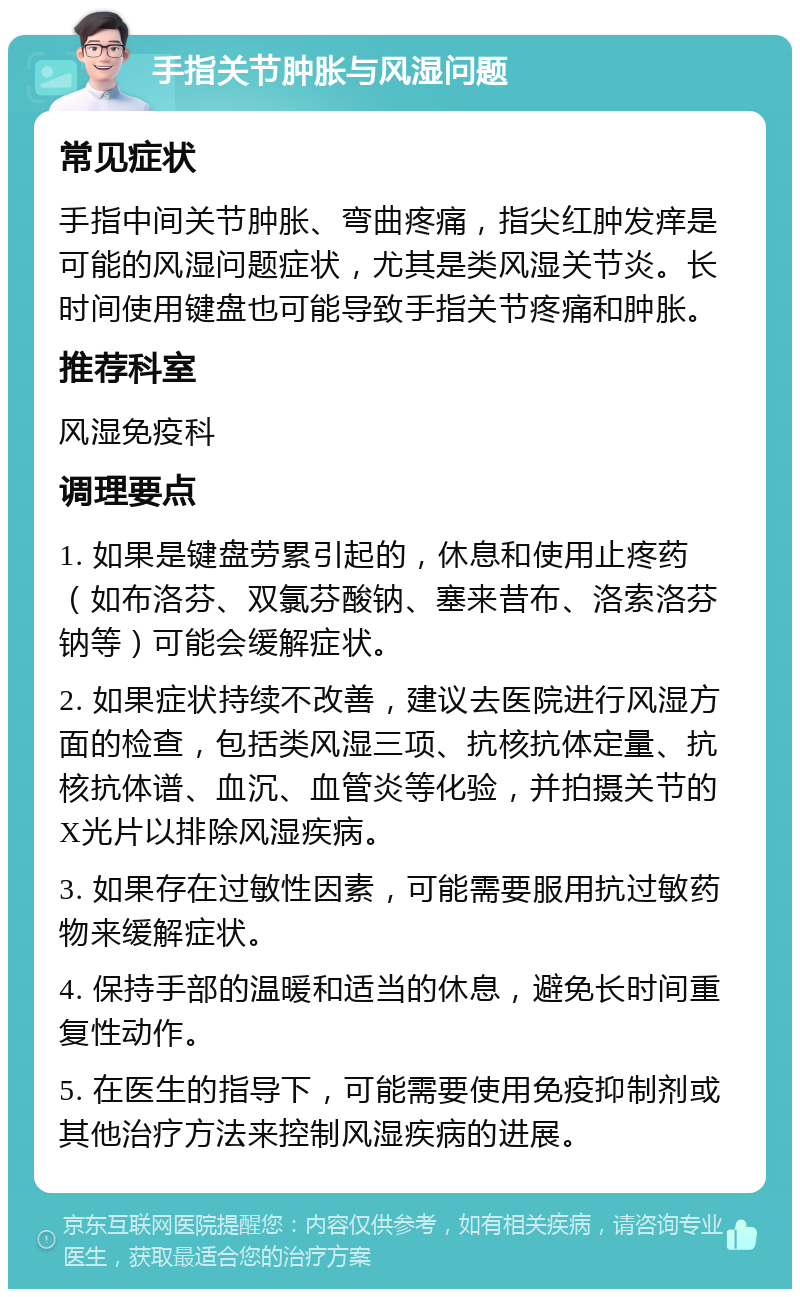 手指关节肿胀与风湿问题 常见症状 手指中间关节肿胀、弯曲疼痛，指尖红肿发痒是可能的风湿问题症状，尤其是类风湿关节炎。长时间使用键盘也可能导致手指关节疼痛和肿胀。 推荐科室 风湿免疫科 调理要点 1. 如果是键盘劳累引起的，休息和使用止疼药（如布洛芬、双氯芬酸钠、塞来昔布、洛索洛芬钠等）可能会缓解症状。 2. 如果症状持续不改善，建议去医院进行风湿方面的检查，包括类风湿三项、抗核抗体定量、抗核抗体谱、血沉、血管炎等化验，并拍摄关节的X光片以排除风湿疾病。 3. 如果存在过敏性因素，可能需要服用抗过敏药物来缓解症状。 4. 保持手部的温暖和适当的休息，避免长时间重复性动作。 5. 在医生的指导下，可能需要使用免疫抑制剂或其他治疗方法来控制风湿疾病的进展。