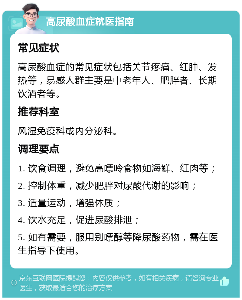 高尿酸血症就医指南 常见症状 高尿酸血症的常见症状包括关节疼痛、红肿、发热等，易感人群主要是中老年人、肥胖者、长期饮酒者等。 推荐科室 风湿免疫科或内分泌科。 调理要点 1. 饮食调理，避免高嘌呤食物如海鲜、红肉等； 2. 控制体重，减少肥胖对尿酸代谢的影响； 3. 适量运动，增强体质； 4. 饮水充足，促进尿酸排泄； 5. 如有需要，服用别嘌醇等降尿酸药物，需在医生指导下使用。