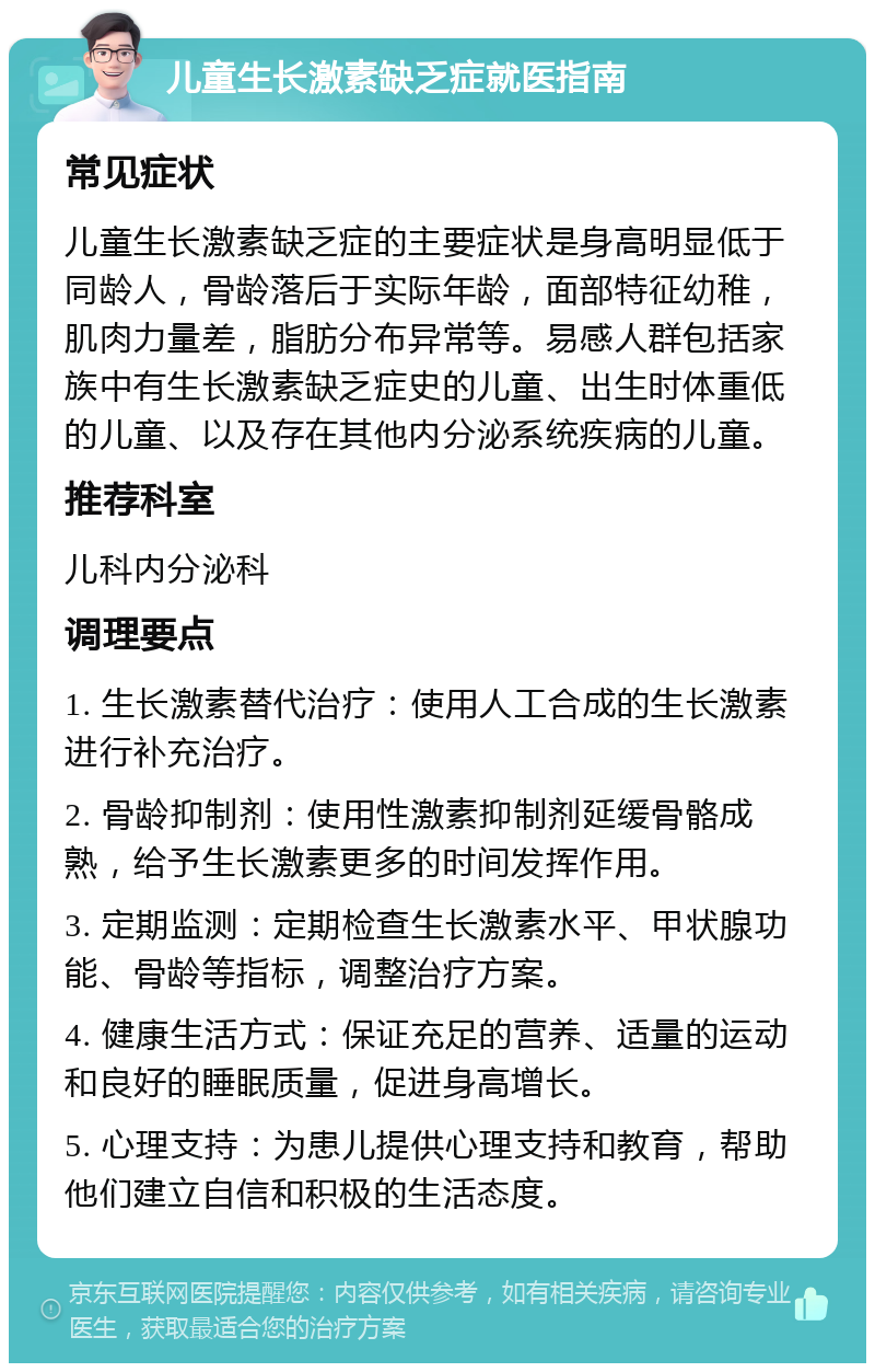 儿童生长激素缺乏症就医指南 常见症状 儿童生长激素缺乏症的主要症状是身高明显低于同龄人，骨龄落后于实际年龄，面部特征幼稚，肌肉力量差，脂肪分布异常等。易感人群包括家族中有生长激素缺乏症史的儿童、出生时体重低的儿童、以及存在其他内分泌系统疾病的儿童。 推荐科室 儿科内分泌科 调理要点 1. 生长激素替代治疗：使用人工合成的生长激素进行补充治疗。 2. 骨龄抑制剂：使用性激素抑制剂延缓骨骼成熟，给予生长激素更多的时间发挥作用。 3. 定期监测：定期检查生长激素水平、甲状腺功能、骨龄等指标，调整治疗方案。 4. 健康生活方式：保证充足的营养、适量的运动和良好的睡眠质量，促进身高增长。 5. 心理支持：为患儿提供心理支持和教育，帮助他们建立自信和积极的生活态度。