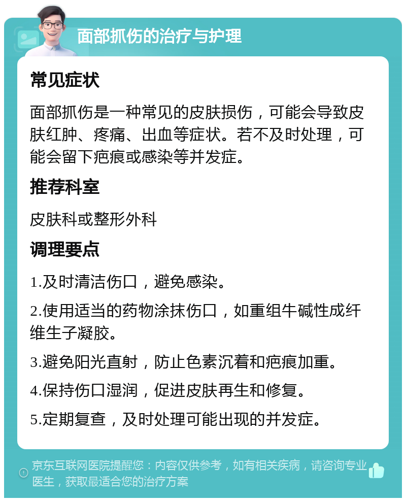 面部抓伤的治疗与护理 常见症状 面部抓伤是一种常见的皮肤损伤，可能会导致皮肤红肿、疼痛、出血等症状。若不及时处理，可能会留下疤痕或感染等并发症。 推荐科室 皮肤科或整形外科 调理要点 1.及时清洁伤口，避免感染。 2.使用适当的药物涂抹伤口，如重组牛碱性成纤维生子凝胶。 3.避免阳光直射，防止色素沉着和疤痕加重。 4.保持伤口湿润，促进皮肤再生和修复。 5.定期复查，及时处理可能出现的并发症。