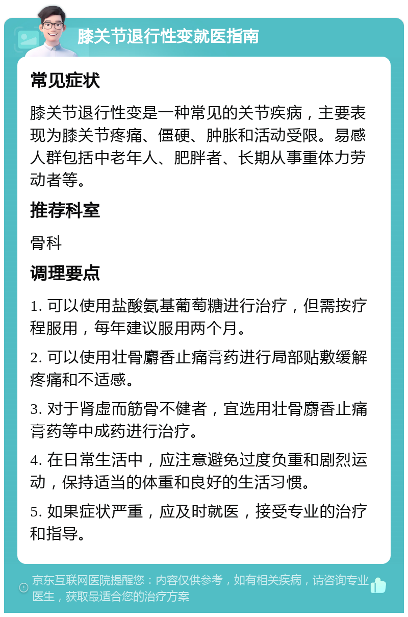 膝关节退行性变就医指南 常见症状 膝关节退行性变是一种常见的关节疾病，主要表现为膝关节疼痛、僵硬、肿胀和活动受限。易感人群包括中老年人、肥胖者、长期从事重体力劳动者等。 推荐科室 骨科 调理要点 1. 可以使用盐酸氨基葡萄糖进行治疗，但需按疗程服用，每年建议服用两个月。 2. 可以使用壮骨麝香止痛膏药进行局部贴敷缓解疼痛和不适感。 3. 对于肾虚而筋骨不健者，宜选用壮骨麝香止痛膏药等中成药进行治疗。 4. 在日常生活中，应注意避免过度负重和剧烈运动，保持适当的体重和良好的生活习惯。 5. 如果症状严重，应及时就医，接受专业的治疗和指导。