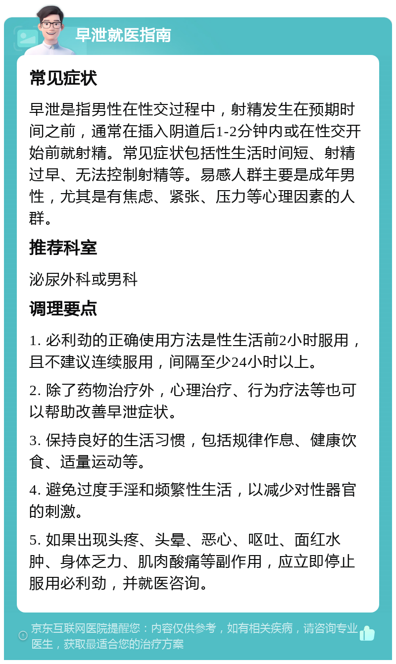 早泄就医指南 常见症状 早泄是指男性在性交过程中，射精发生在预期时间之前，通常在插入阴道后1-2分钟内或在性交开始前就射精。常见症状包括性生活时间短、射精过早、无法控制射精等。易感人群主要是成年男性，尤其是有焦虑、紧张、压力等心理因素的人群。 推荐科室 泌尿外科或男科 调理要点 1. 必利劲的正确使用方法是性生活前2小时服用，且不建议连续服用，间隔至少24小时以上。 2. 除了药物治疗外，心理治疗、行为疗法等也可以帮助改善早泄症状。 3. 保持良好的生活习惯，包括规律作息、健康饮食、适量运动等。 4. 避免过度手淫和频繁性生活，以减少对性器官的刺激。 5. 如果出现头疼、头晕、恶心、呕吐、面红水肿、身体乏力、肌肉酸痛等副作用，应立即停止服用必利劲，并就医咨询。