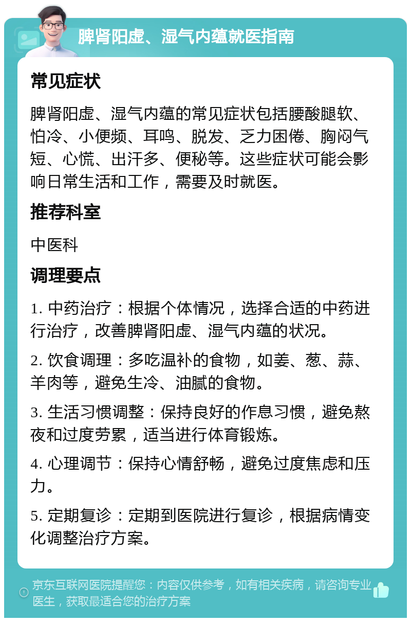 脾肾阳虚、湿气内蕴就医指南 常见症状 脾肾阳虚、湿气内蕴的常见症状包括腰酸腿软、怕冷、小便频、耳鸣、脱发、乏力困倦、胸闷气短、心慌、出汗多、便秘等。这些症状可能会影响日常生活和工作，需要及时就医。 推荐科室 中医科 调理要点 1. 中药治疗：根据个体情况，选择合适的中药进行治疗，改善脾肾阳虚、湿气内蕴的状况。 2. 饮食调理：多吃温补的食物，如姜、葱、蒜、羊肉等，避免生冷、油腻的食物。 3. 生活习惯调整：保持良好的作息习惯，避免熬夜和过度劳累，适当进行体育锻炼。 4. 心理调节：保持心情舒畅，避免过度焦虑和压力。 5. 定期复诊：定期到医院进行复诊，根据病情变化调整治疗方案。