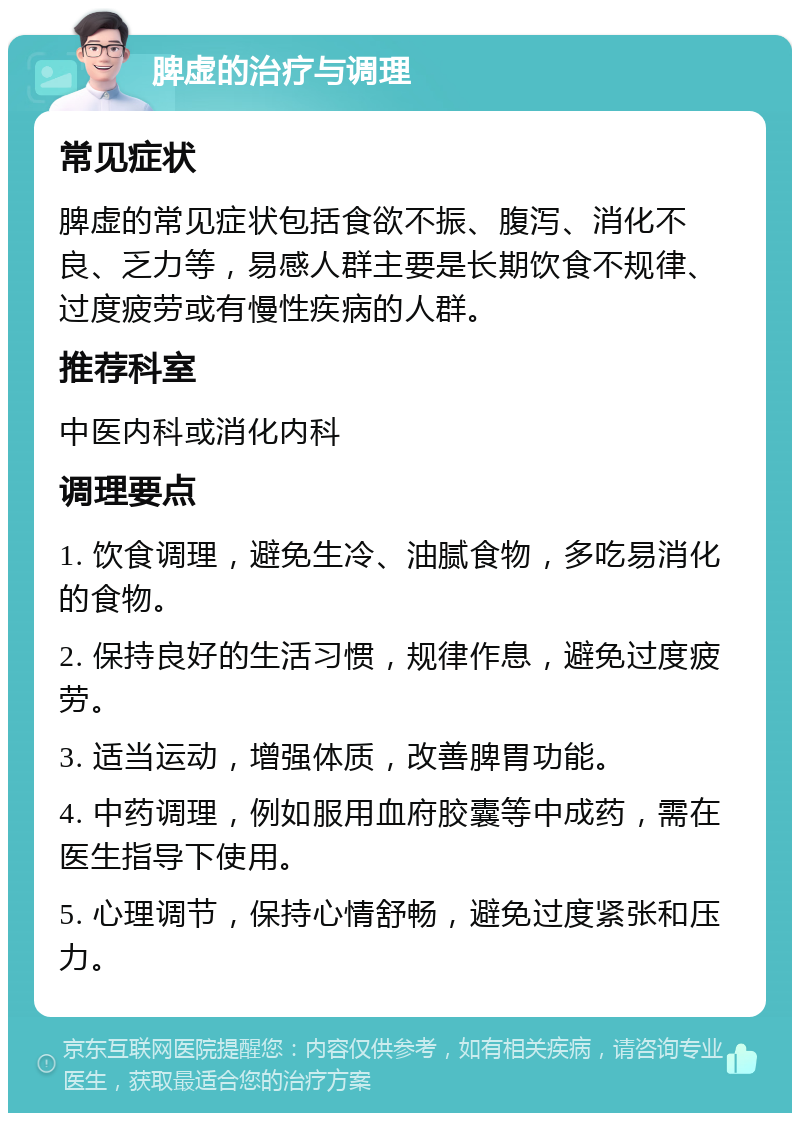 脾虚的治疗与调理 常见症状 脾虚的常见症状包括食欲不振、腹泻、消化不良、乏力等，易感人群主要是长期饮食不规律、过度疲劳或有慢性疾病的人群。 推荐科室 中医内科或消化内科 调理要点 1. 饮食调理，避免生冷、油腻食物，多吃易消化的食物。 2. 保持良好的生活习惯，规律作息，避免过度疲劳。 3. 适当运动，增强体质，改善脾胃功能。 4. 中药调理，例如服用血府胶囊等中成药，需在医生指导下使用。 5. 心理调节，保持心情舒畅，避免过度紧张和压力。