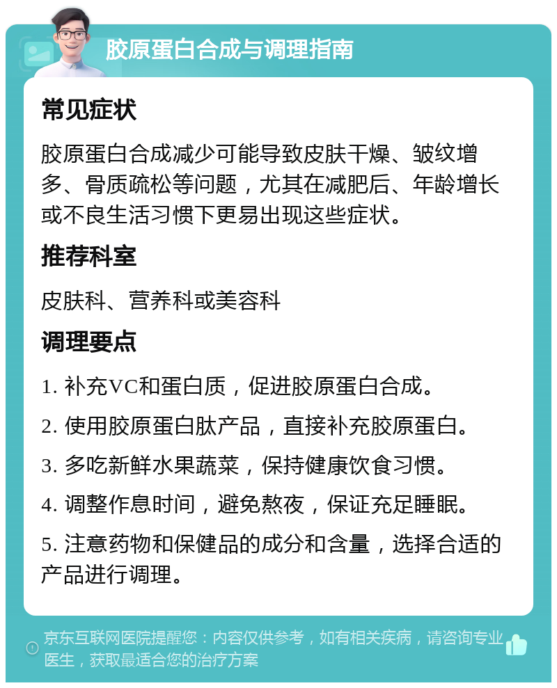 胶原蛋白合成与调理指南 常见症状 胶原蛋白合成减少可能导致皮肤干燥、皱纹增多、骨质疏松等问题，尤其在减肥后、年龄增长或不良生活习惯下更易出现这些症状。 推荐科室 皮肤科、营养科或美容科 调理要点 1. 补充VC和蛋白质，促进胶原蛋白合成。 2. 使用胶原蛋白肽产品，直接补充胶原蛋白。 3. 多吃新鲜水果蔬菜，保持健康饮食习惯。 4. 调整作息时间，避免熬夜，保证充足睡眠。 5. 注意药物和保健品的成分和含量，选择合适的产品进行调理。