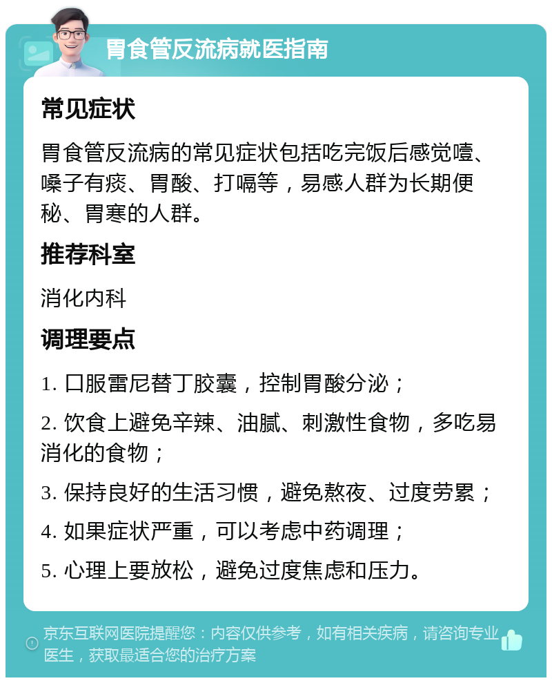 胃食管反流病就医指南 常见症状 胃食管反流病的常见症状包括吃完饭后感觉噎、嗓子有痰、胃酸、打嗝等，易感人群为长期便秘、胃寒的人群。 推荐科室 消化内科 调理要点 1. 口服雷尼替丁胶囊，控制胃酸分泌； 2. 饮食上避免辛辣、油腻、刺激性食物，多吃易消化的食物； 3. 保持良好的生活习惯，避免熬夜、过度劳累； 4. 如果症状严重，可以考虑中药调理； 5. 心理上要放松，避免过度焦虑和压力。