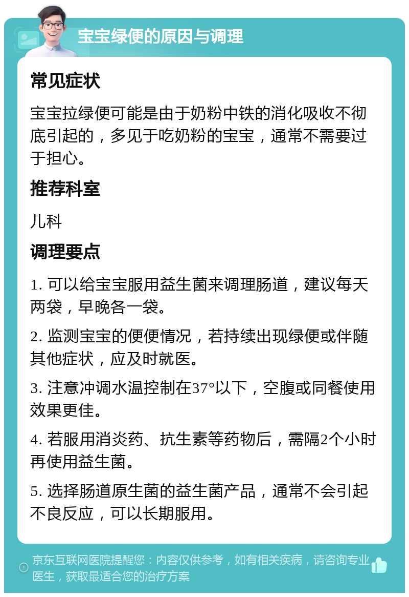 宝宝绿便的原因与调理 常见症状 宝宝拉绿便可能是由于奶粉中铁的消化吸收不彻底引起的，多见于吃奶粉的宝宝，通常不需要过于担心。 推荐科室 儿科 调理要点 1. 可以给宝宝服用益生菌来调理肠道，建议每天两袋，早晚各一袋。 2. 监测宝宝的便便情况，若持续出现绿便或伴随其他症状，应及时就医。 3. 注意冲调水温控制在37°以下，空腹或同餐使用效果更佳。 4. 若服用消炎药、抗生素等药物后，需隔2个小时再使用益生菌。 5. 选择肠道原生菌的益生菌产品，通常不会引起不良反应，可以长期服用。