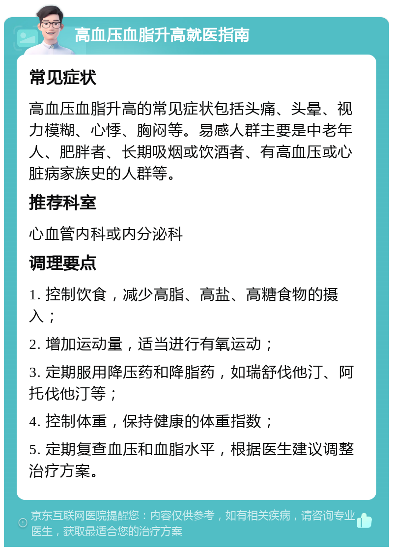 高血压血脂升高就医指南 常见症状 高血压血脂升高的常见症状包括头痛、头晕、视力模糊、心悸、胸闷等。易感人群主要是中老年人、肥胖者、长期吸烟或饮酒者、有高血压或心脏病家族史的人群等。 推荐科室 心血管内科或内分泌科 调理要点 1. 控制饮食，减少高脂、高盐、高糖食物的摄入； 2. 增加运动量，适当进行有氧运动； 3. 定期服用降压药和降脂药，如瑞舒伐他汀、阿托伐他汀等； 4. 控制体重，保持健康的体重指数； 5. 定期复查血压和血脂水平，根据医生建议调整治疗方案。