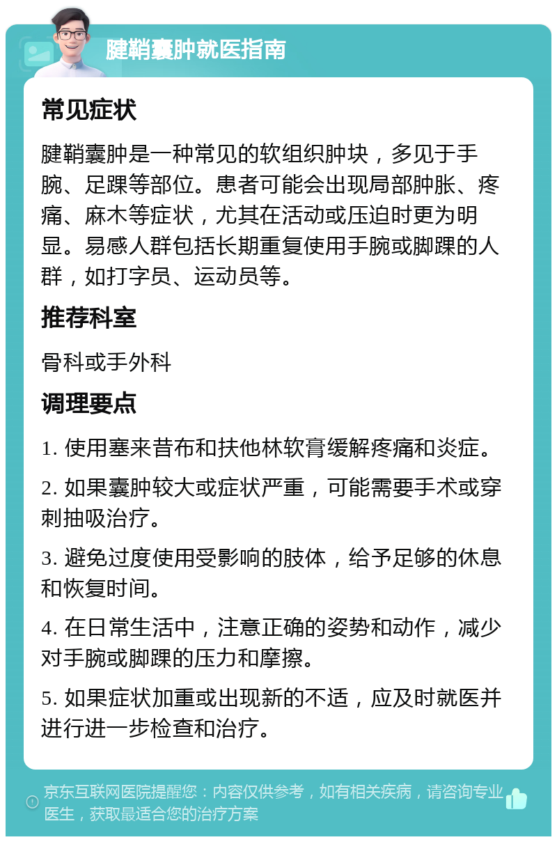 腱鞘囊肿就医指南 常见症状 腱鞘囊肿是一种常见的软组织肿块，多见于手腕、足踝等部位。患者可能会出现局部肿胀、疼痛、麻木等症状，尤其在活动或压迫时更为明显。易感人群包括长期重复使用手腕或脚踝的人群，如打字员、运动员等。 推荐科室 骨科或手外科 调理要点 1. 使用塞来昔布和扶他林软膏缓解疼痛和炎症。 2. 如果囊肿较大或症状严重，可能需要手术或穿刺抽吸治疗。 3. 避免过度使用受影响的肢体，给予足够的休息和恢复时间。 4. 在日常生活中，注意正确的姿势和动作，减少对手腕或脚踝的压力和摩擦。 5. 如果症状加重或出现新的不适，应及时就医并进行进一步检查和治疗。